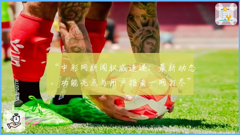 “中彩网新闻权威速递:最新动态、功能亮点与用户指南一网打尽”