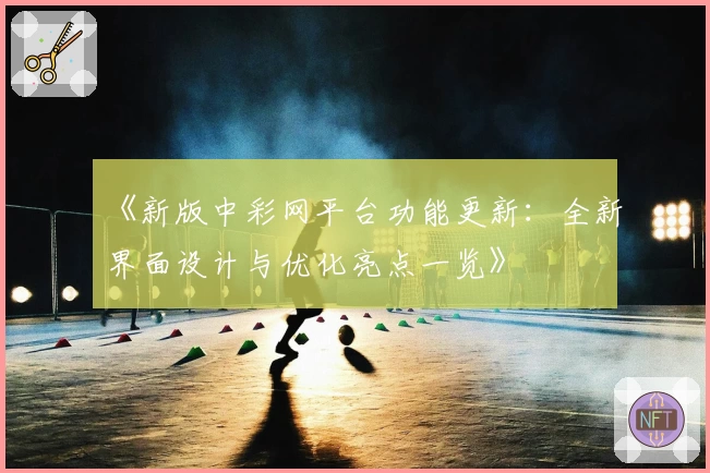 《新版中彩网平台功能更新：全新界面设计与优化亮点一览》