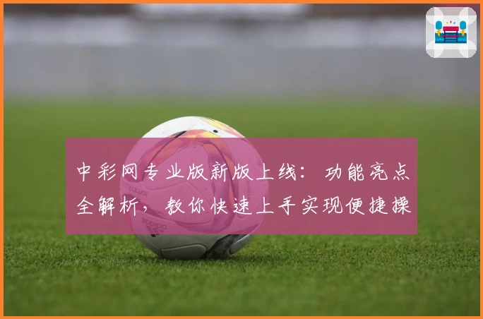 中彩网专业版新版上线：功能亮点全解析，教你快速上手实现便捷操作