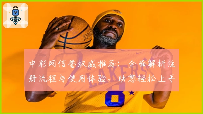 中彩网信誉权威推荐：全面解析注册流程与使用体验，助您轻松上手