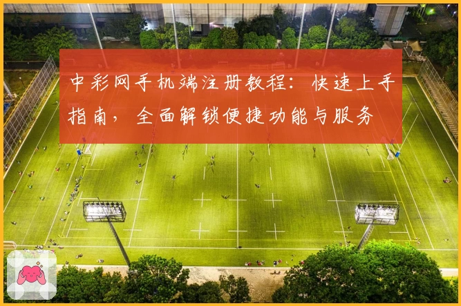 中彩网手机端注册教程：快速上手指南，全面解锁便捷功能与服务