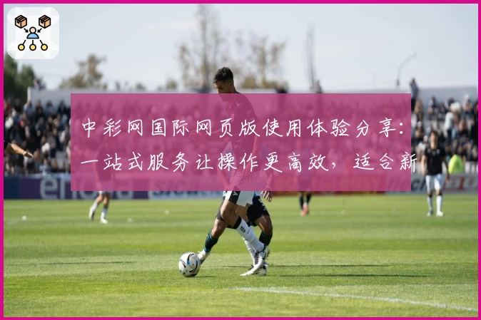 中彩网国际网页版使用体验分享：一站式服务让操作更高效，适合新用户的全面指南