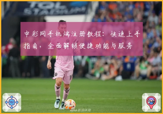 中彩网手机端注册教程：快速上手指南，全面解锁便捷功能与服务