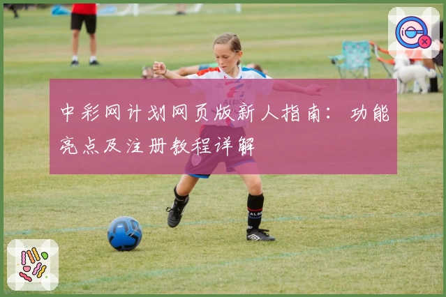 中彩网计划网页版新人指南：功能亮点及注册教程详解