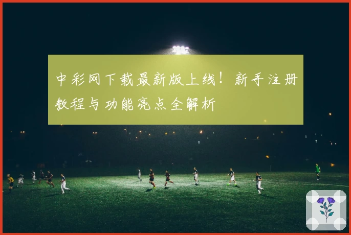 中彩网下载最新版上线！新手注册教程与功能亮点全解析