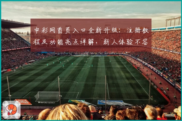 中彩网首页入口全新升级：注册教程及功能亮点详解，新人体验不容错过