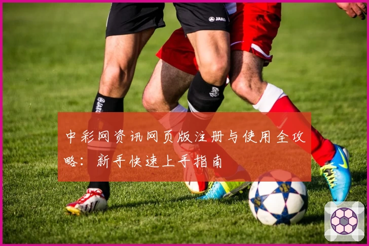 中彩网资讯网页版注册与使用全攻略：新手快速上手指南