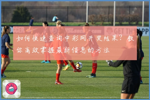 如何快速查询中彩网开奖结果？教你高效掌握最新信息的方法