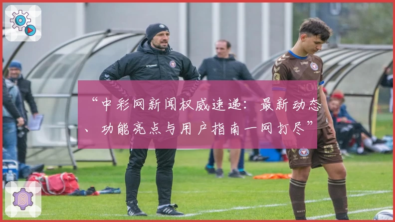 “中彩网新闻权威速递：最新动态、功能亮点与用户指南一网打尽”