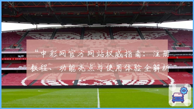 “中彩网官方网站权威指南：注册教程、功能亮点与使用体验全解析”