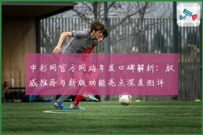 中彩网官方网站年度口碑解析：权威推荐与新版功能亮点深度测评