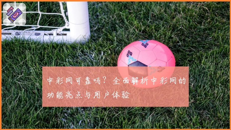 中彩网可靠吗？全面解析中彩网的功能亮点与用户体验