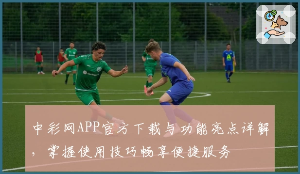 中彩网APP官方下载与功能亮点详解，掌握使用技巧畅享便捷服务