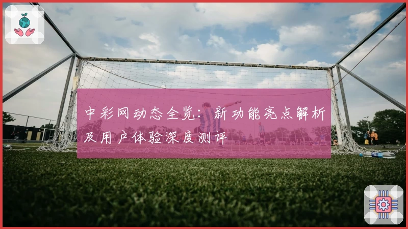 中彩网动态全览:新功能亮点解析及用户体验深度测评