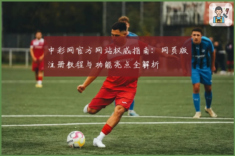 中彩网官方网站权威指南：网页版注册教程与功能亮点全解析