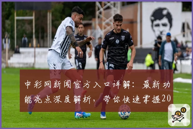 中彩网新闻官方入口详解:最新功能亮点深度解析,带你快速掌握2023年度权威信息