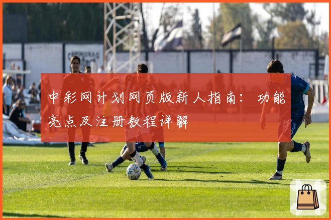 中彩网计划网页版新人指南：功能亮点及注册教程详解