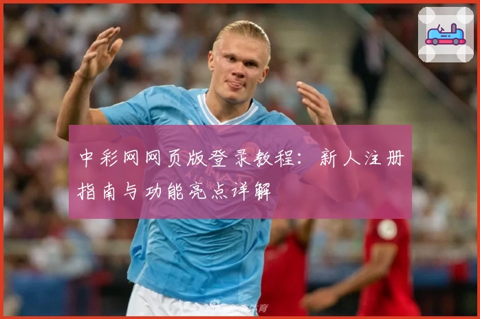 中彩网网页版登录教程：新人注册指南与功能亮点详解