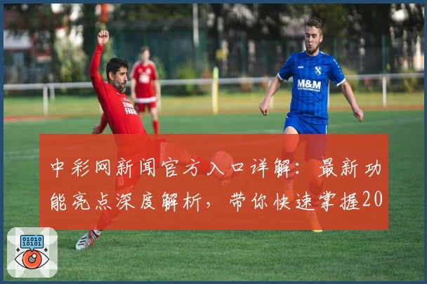 中彩网新闻官方入口详解：最新功能亮点深度解析，带你快速掌握2023年度权威信息